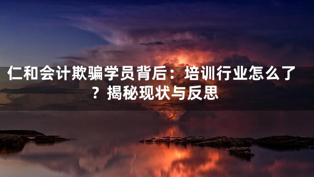 仁和会计欺骗学员背后：培训行业怎么了？揭秘现状与反思