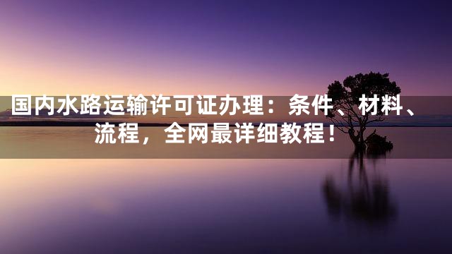 国内水路运输许可证办理：条件、材料、流程，全网最详细教程！