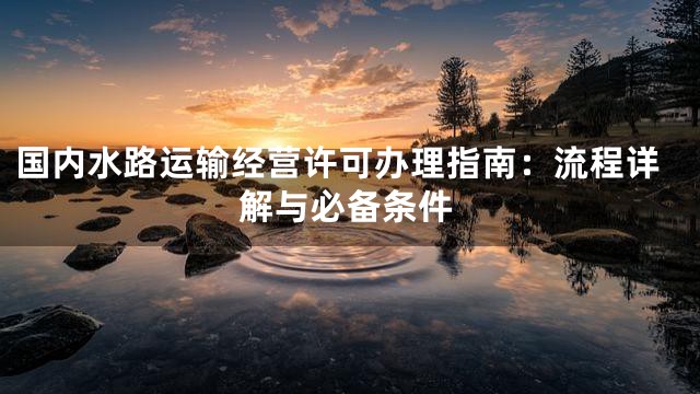 国内水路运输经营许可办理指南：流程详解与必备条件