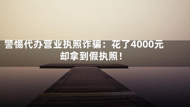 警惕代办营业执照诈骗：花了4000元却拿到假执照！