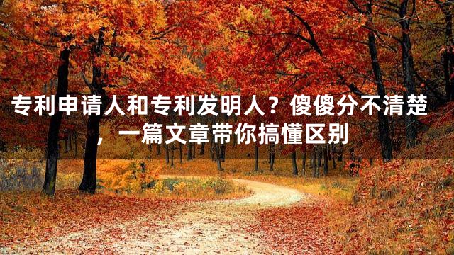 专利申请人和专利发明人？傻傻分不清楚，一篇文章带你搞懂区别