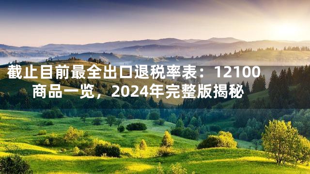截止目前最全出口退税率表：12100商品一览，2024年完整版揭秘