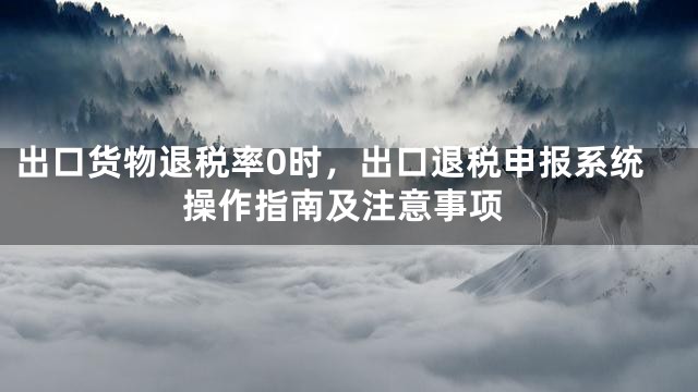 出口货物退税率0时，出口退税申报系统操作指南及注意事项
