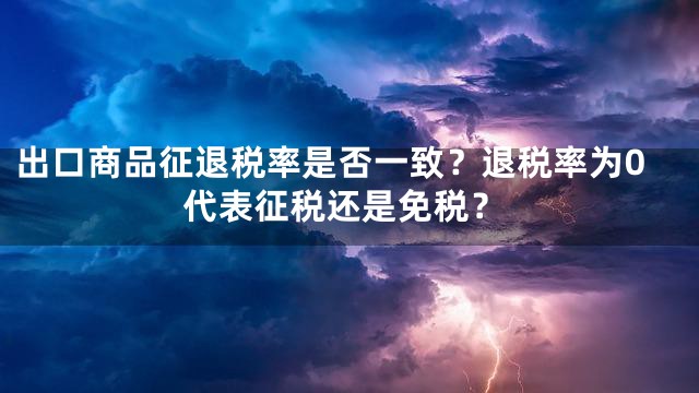 出口商品征退税率是否一致？退税率为0代表征税还是免税？