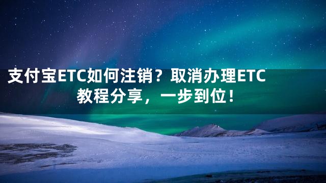 支付宝ETC如何注销？取消办理ETC教程分享，一步到位！