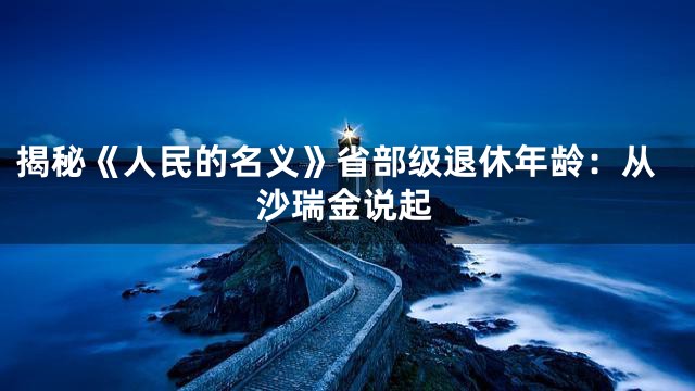 揭秘《人民的名义》省部级退休年龄：从沙瑞金说起