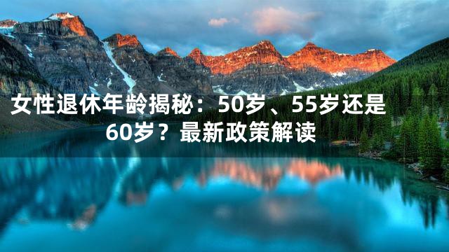 女性退休年龄揭秘：50岁、55岁还是60岁？最新政策解读