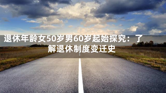 退休年龄女50岁男60岁起始探究：了解退休制度变迁史