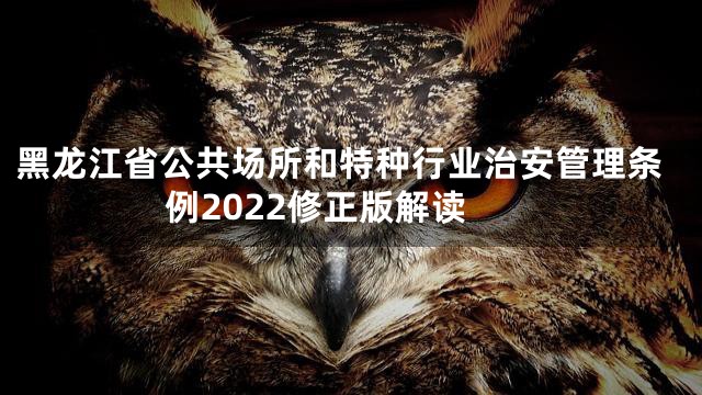 黑龙江省公共场所和特种行业治安管理条例2022修正版解读