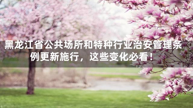 黑龙江省公共场所和特种行业治安管理条例更新施行，这些变化必看！