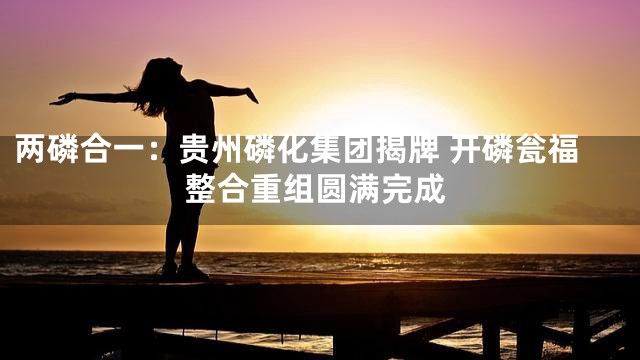 两磷合一：贵州磷化集团揭牌 开磷瓮福整合重组圆满完成