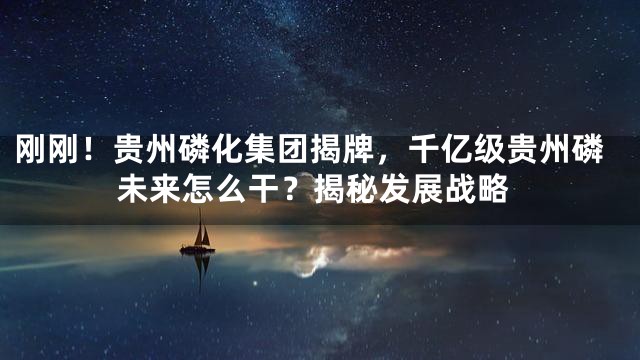 刚刚！贵州磷化集团揭牌，千亿级贵州磷未来怎么干？揭秘发展战略