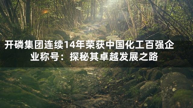 开磷集团连续14年荣获中国化工百强企业称号：探秘其卓越发展之路