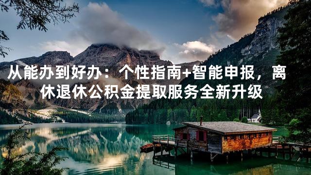 从能办到好办：个性指南+智能申报，离休退休公积金提取服务全新升级