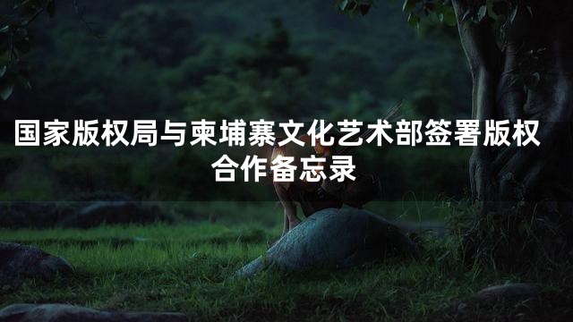国家版权局与柬埔寨文化艺术部签署版权合作备忘录