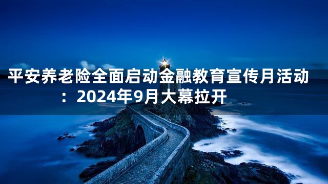 平安养老险全面启动金融教育宣传月活动：2024年9月大幕拉开