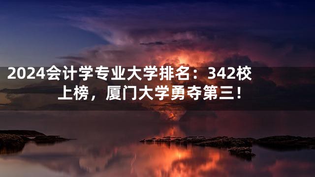 2024会计学专业大学排名：342校上榜，厦门大学勇夺第三！