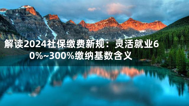 解读2024社保缴费新规：灵活就业60%~300%缴纳基数含义