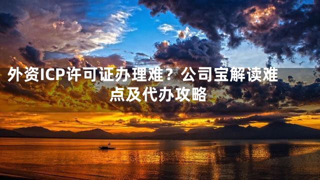 外资ICP许可证办理难？公司宝解读难点及代办攻略