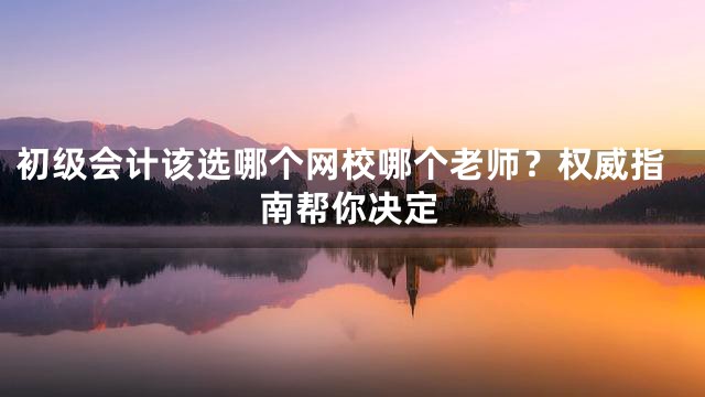 初级会计该选哪个网校哪个老师？权威指南帮你决定