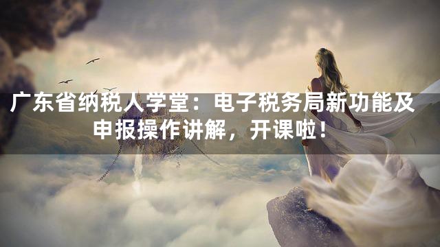 广东省纳税人学堂：电子税务局新功能及申报操作讲解，开课啦！