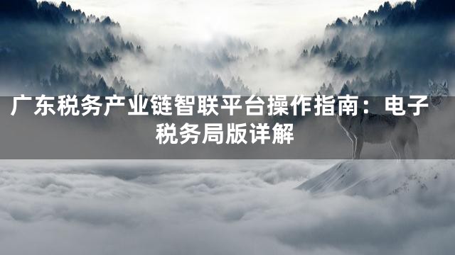 广东税务产业链智联平台操作指南：电子税务局版详解
