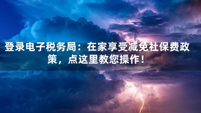 登录电子税务局：在家享受减免社保费政策，点这里教您操作！