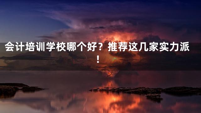 会计培训学校哪个好？推荐这几家实力派！
