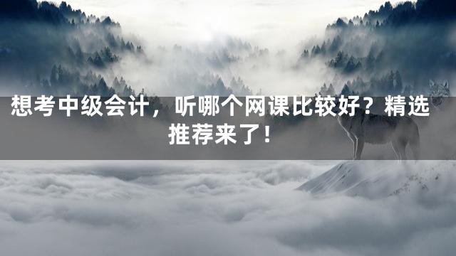 想考中级会计，听哪个网课比较好？精选推荐来了！