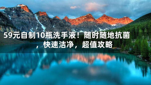 59元自制10瓶洗手液！随时随地抗菌，快速洁净，超值攻略