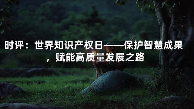 时评：世界知识产权日——保护智慧成果，赋能高质量发展之路