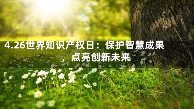 4.26世界知识产权日：保护智慧成果，点亮创新未来