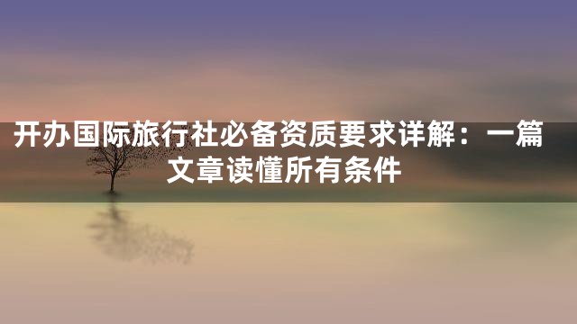 开办国际旅行社必备资质要求详解：一篇文章读懂所有条件