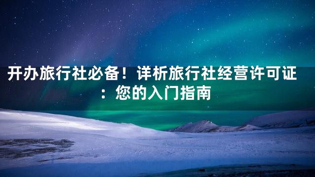 开办旅行社必备！详析旅行社经营许可证：您的入门指南