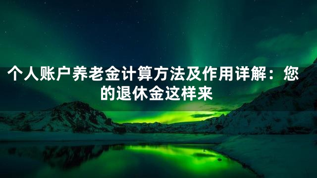 个人账户养老金计算方法及作用详解：您的退休金这样来