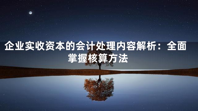 企业实收资本的会计处理内容解析：全面掌握核算方法