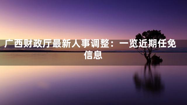 广西财政厅最新人事调整：一览近期任免信息