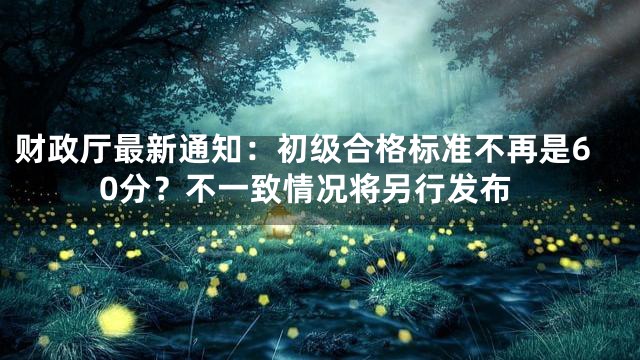 财政厅最新通知：初级合格标准不再是60分？不一致情况将另行发布