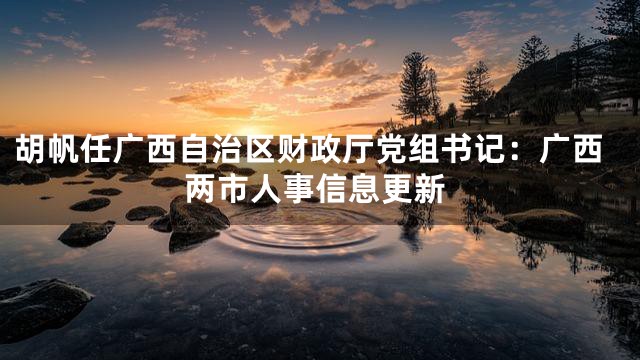 胡帆任广西自治区财政厅党组书记：广西两市人事信息更新