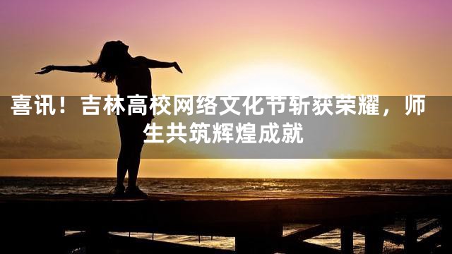 喜讯！吉林高校网络文化节斩获荣耀，师生共筑辉煌成就