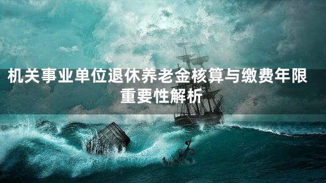 机关事业单位退休养老金核算与缴费年限重要性解析