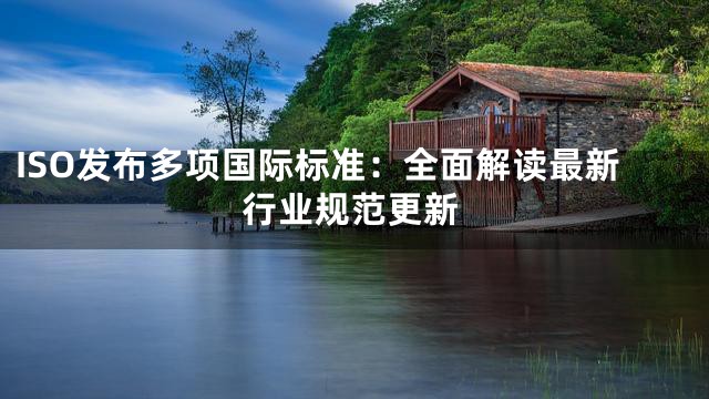 ISO发布多项国际标准：全面解读最新行业规范更新