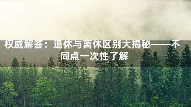 权威解答：退休与离休区别大揭秘——不同点一次性了解