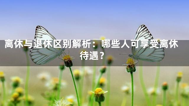 离休与退休区别解析：哪些人可享受离休待遇？