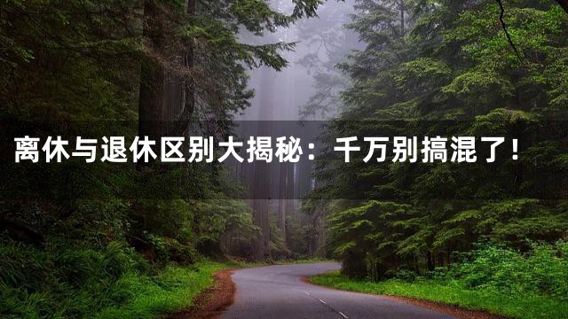 离休与退休区别大揭秘：千万别搞混了！