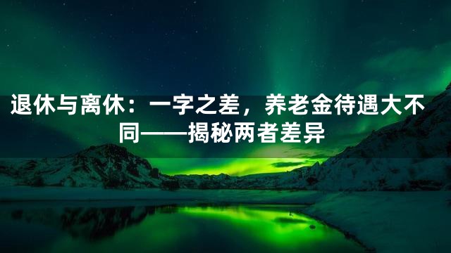 退休与离休：一字之差，养老金待遇大不同——揭秘两者差异
