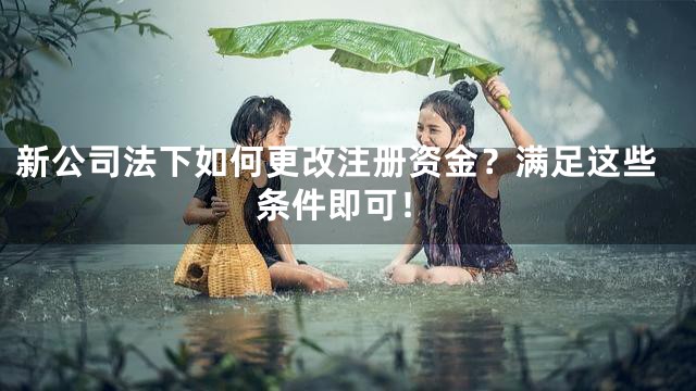 新公司法下如何更改注册资金？满足这些条件即可！
