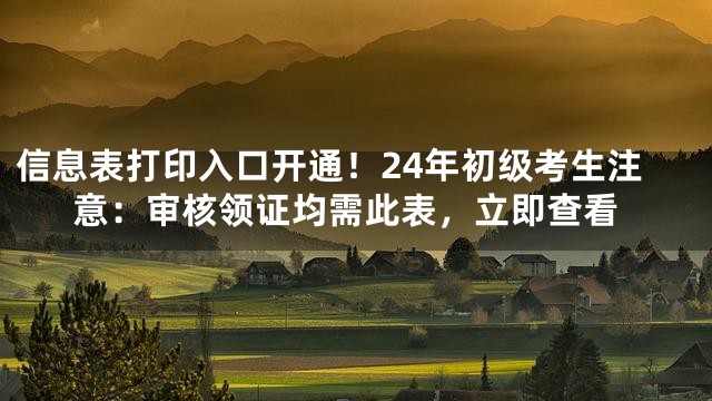 信息表打印入口开通！24年初级考生注意：审核领证均需此表，立即查看