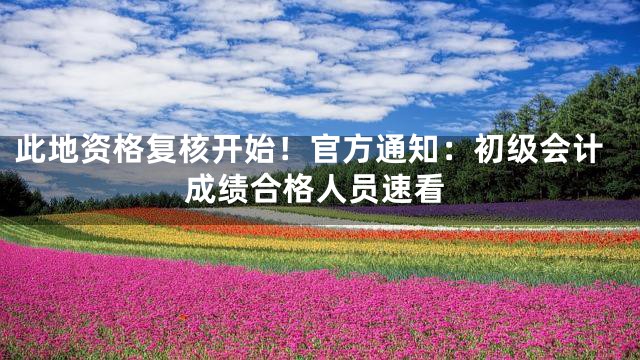 此地资格复核开始！官方通知：初级会计成绩合格人员速看