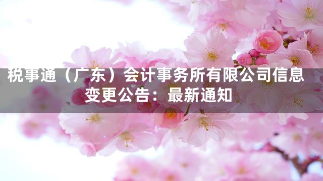 税事通（广东）会计事务所有限公司信息变更公告：最新通知